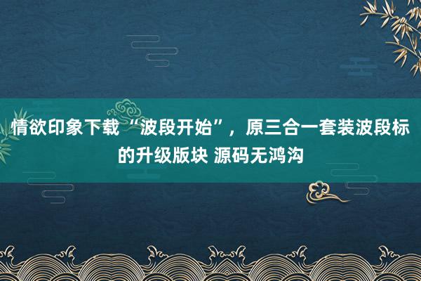 情欲印象下载 “波段开始”，原三合一套装波段标的升级版块 源码无鸿沟