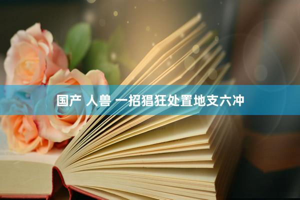 国产 人兽 一招猖狂处置地支六冲