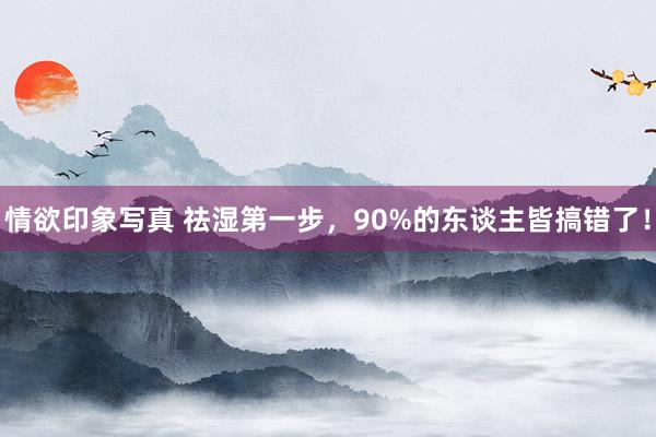 情欲印象写真 祛湿第一步，90%的东谈主皆搞错了！