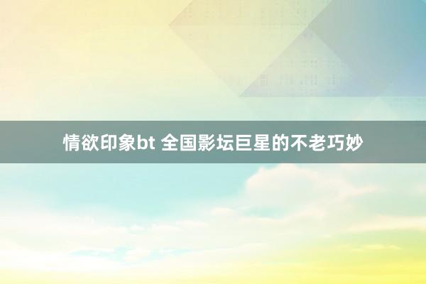 情欲印象bt 全国影坛巨星的不老巧妙