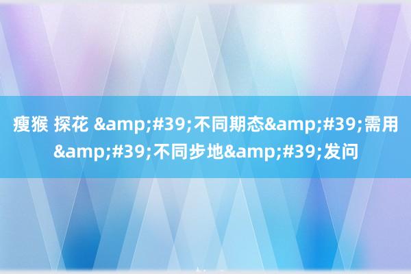 瘦猴 探花 &#39;不同期态&#39;需用&#39;不同步地&#39;发问