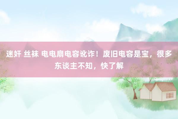 迷奸 丝袜 电电扇电容讹诈！废旧电容是宝，很多东谈主不知，快了解